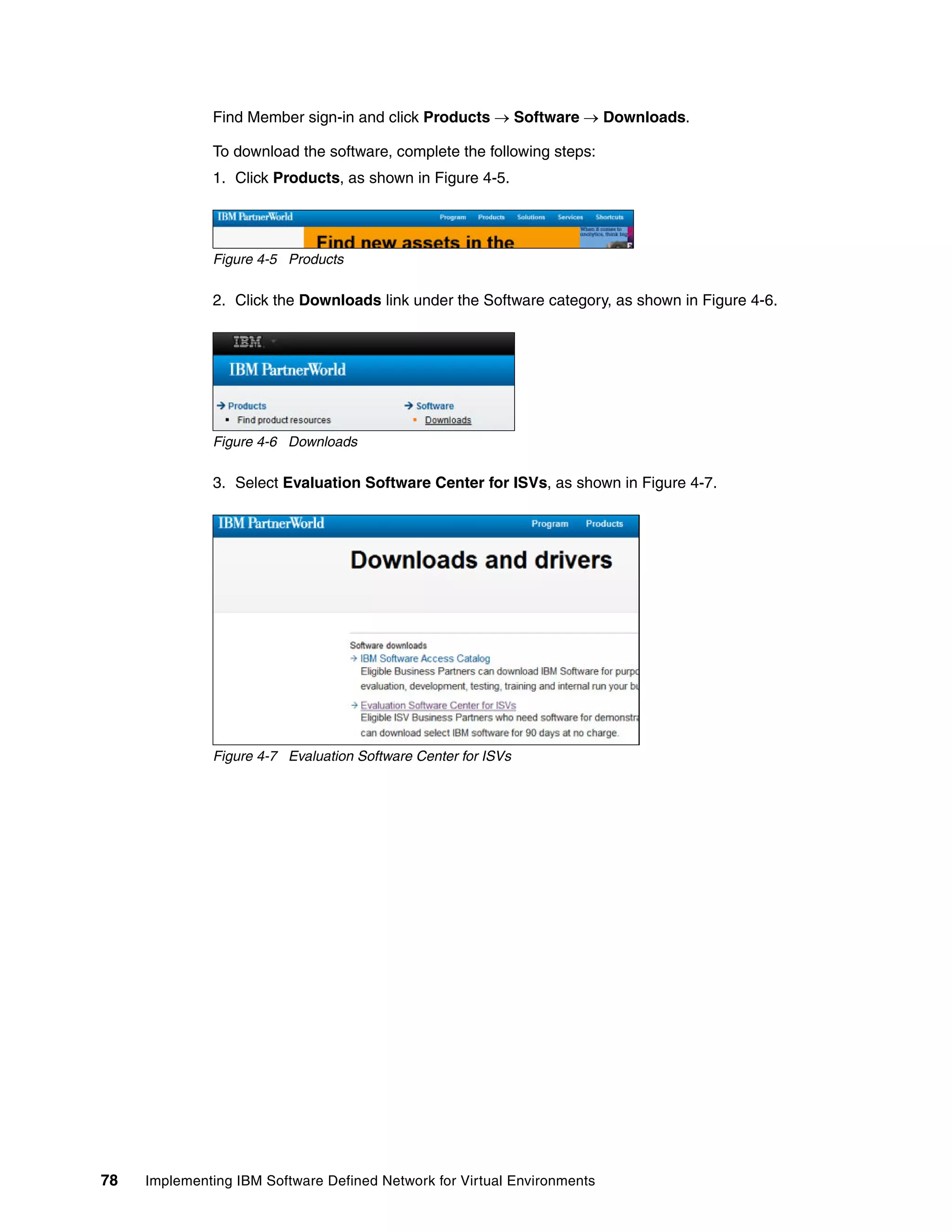 78 Implementing IBM Software Defined Network for Virtual Environments
Find Member sign-in and click Products  Software  Downloads.
To download the software, complete the following steps:
1. Click Products, as shown in Figure 4-5.
Figure 4-5 Products
2. Click the Downloads link under the Software category, as shown in Figure 4-6.
Figure 4-6 Downloads
3. Select Evaluation Software Center for ISVs, as shown in Figure 4-7.
Figure 4-7 Evaluation Software Center for ISVs
 