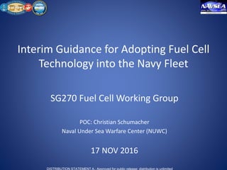 DISTRIBUTION STATEMENT A.: Approved for public release; distribution is unlimited
Interim Guidance for Adopting Fuel Cell
Technology into the Navy Fleet
SG270 Fuel Cell Working Group
POC: Christian Schumacher
Naval Under Sea Warfare Center (NUWC)
17 NOV 2016
 