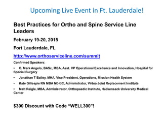 Upcoming Live Event in Ft. Lauderdale!
Best Practices for Ortho and Spine Service Line
Leaders
February 19-20, 2015
Fort Lauderdale, FL
http://www.orthoserviceline.com/summit
Confirmed Speakers:
• C. Mark Angelo, BASc, MBA, Asst. VP Operational Excellence and Innovation, Hospital for
Special Surgery
• Jonathan T Bailey, MHA, Vice President, Operations, Mission Health System
• Kate Gillespie RN MBA NE-BC, Administrator, Virtua Joint Replacement Institute
• Matt Reigle, MBA, Administrator, Orthopaedic Institute, Hackensack University Medical
Center
$300 Discount with Code “WELL300”!
 