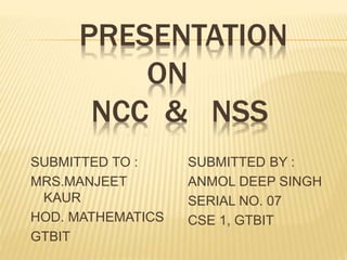 PRESENTATION
ON
NCC & NSS
SUBMITTED TO :
MRS.MANJEET
KAUR
HOD. MATHEMATICS
GTBIT
SUBMITTED BY :
ANMOL DEEP SINGH
SERIAL NO. 07
CSE 1, GTBIT
 