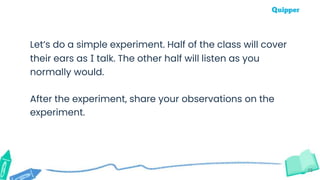 13
Let’s do a simple experiment. Half of the class will cover
their ears as I talk. The other half will listen as you
normally would.
After the experiment, share your observations on the
experiment.
 