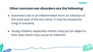 15
Other common ear disorders are the following:
● Swimmer’s ear is an inflammation from an infection of
the outer part of the ear canal. It may be caused by
fungi or bacteria.
● Young children, especially infants, may put an object in
their ears which may cause an infection.
 