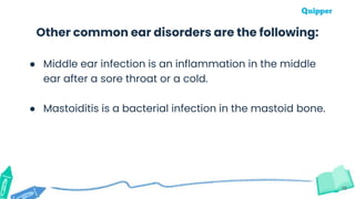 16
Other common ear disorders are the following:
● Middle ear infection is an inflammation in the middle
ear after a sore throat or a cold.
● Mastoiditis is a bacterial infection in the mastoid bone.
 
