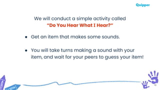 19
We will conduct a simple activity called
“Do You Hear What I Hear?”
● Get an item that makes some sounds.
● You will take turns making a sound with your
item, and wait for your peers to guess your item!
 