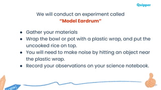 21
We will conduct an experiment called
“Model Eardrum”
● Gather your materials
● Wrap the bowl or pot with a plastic wrap, and put the
uncooked rice on top.
● You will need to make noise by hitting an object near
the plastic wrap.
● Record your observations on your science notebook.
 