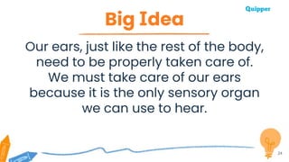 Big Idea
Our ears, just like the rest of the body,
need to be properly taken care of.
We must take care of our ears
because it is the only sensory organ
we can use to hear.
24
 