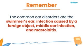 Remember
29
The common ear disorders are the
swimmer’s ear, infection caused by a
foreign object, middle ear infection,
and mastoiditis.
 