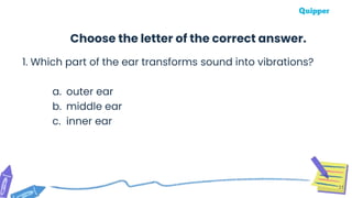 1. Which part of the ear transforms sound into vibrations?
a. outer ear
b. middle ear
c. inner ear
31
Choose the letter of the correct answer.
 