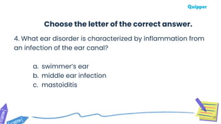 4. What ear disorder is characterized by inflammation from
an infection of the ear canal?
a. swimmer’s ear
b. middle ear infection
c. mastoiditis
34
Choose the letter of the correct answer.
 