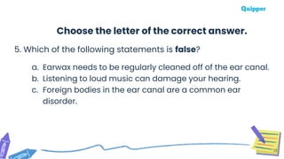 5. Which of the following statements is false?
a. Earwax needs to be regularly cleaned off of the ear canal.
b. Listening to loud music can damage your hearing.
c. Foreign bodies in the ear canal are a common ear
disorder.
35
Choose the letter of the correct answer.
 
