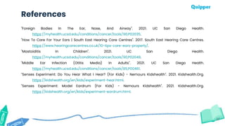 37
References
"Foreign Bodies In The Ear, Nose, And Airway". 2021. UC San Diego Health.
https://myhealth.ucsd.edu/conditions/cancer/tools/90,P02035.
"How To Care For Your Ears | South East Hearing Care Centres". 2017. South East Hearing Care Centres.
https://www.hearingcarecentres.co.uk/10-tips-care-ears-properly/.
"Mastoiditis In Children". 2021. UC San Diego Health.
https://myhealth.ucsd.edu/conditions/cancer/tools/90,P02048.
"Middle Ear Infection (Otitis Media) In Adults". 2021. UC San Diego Health.
https://myhealth.ucsd.edu/conditions/cancer/tools/85,P00461.
"Senses Experiment: Do You Hear What I Hear? (For Kids) - Nemours Kidshealth". 2021. Kidshealth.Org.
https://kidshealth.org/en/kids/experiment-hear.html.
"Senses Experiment: Model Eardrum (For Kids) - Nemours Kidshealth". 2021. Kidshealth.Org.
https://kidshealth.org/en/kids/experiment-eardrum.html.
 