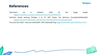38
References
"Swimmer’s Ear In Children". 2020. UC San Diego Health.
https://myhealth.ucsd.edu/conditions/cancer/tools/90,P02059.
Teacher's Guide: Hearing (Grades 3 To 5). 2017. Ebook. The Nemours Foundation/KidsHealth.
https://classroom.kidshealth.org/classroom/3to5/body/functions/hearing.pdf.
"Your Ears (For Kids) - Nemours Kidshealth". 2021. Kidshealth.Org. https://kidshealth.org/en/kids/ears.html.
 