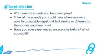 Real-Life Link
4
● What are the sounds you hear everyday?
● Think of the sounds you could hear when you were
able to go outside regularly? Is it similar or different to
the sounds you hear now?
● Have you ever experienced an earache before? What
caused it?
 