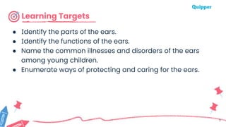 Learning Targets
● Identify the parts of the ears.
● Identify the functions of the ears.
● Name the common illnesses and disorders of the ears
among young children.
● Enumerate ways of protecting and caring for the ears.
5
 