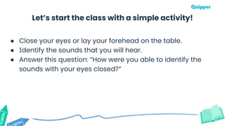 Let’s start the class with a simple activity!
7
● Close your eyes or lay your forehead on the table.
● Identify the sounds that you will hear.
● Answer this question: “How were you able to identify the
sounds with your eyes closed?”
 