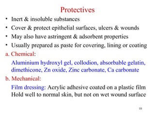 10
Protectives
• Inert & insoluble substances
• Cover & protect epithelial surfaces, ulcers & wounds
• May also have astringent & adsorbent properties
• Usually prepared as paste for covering, lining or coating
a. Chemical:
Aluminium hydroxyl gel, collodion, absorbable gelatin,
dimethicone, Zn oxide, Zinc carbonate, Ca carbonate
b. Mechanical:
Film dressing: Acrylic adhesive coated on a plastic film
Hold well to normal skin, but not on wet wound surface
 