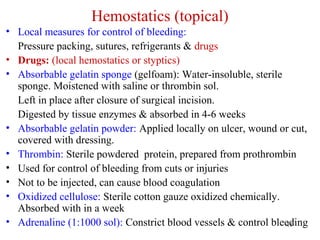 11
Hemostatics (topical)
• Local measures for control of bleeding:
Pressure packing, sutures, refrigerants & drugs
• Drugs: (local hemostatics or styptics)
• Absorbable gelatin sponge (gelfoam): Water-insoluble, sterile
sponge. Moistened with saline or thrombin sol.
Left in place after closure of surgical incision.
Digested by tissue enzymes & absorbed in 4-6 weeks
• Absorbable gelatin powder: Applied locally on ulcer, wound or cut,
covered with dressing.
• Thrombin: Sterile powdered protein, prepared from prothrombin
• Used for control of bleeding from cuts or injuries
• Not to be injected, can cause blood coagulation
• Oxidized cellulose: Sterile cotton gauze oxidized chemically.
Absorbed with in a week
• Adrenaline (1:1000 sol): Constrict blood vessels & control bleeding
 