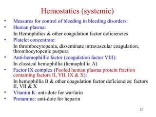 12
Hemostatics (systemic)
• Measures for control of bleeding in bleeding disorders:
• Human plasma:
In Hemophilics & other coagulation factor deficiencies
• Platelet concentrate:
In thrombocytopenia, disseminate intravascular coagulation,
thrombocytopenic purpura
• Anti-hemophillic factor (coagulation factor VIII):
In classical hemophillia (hemophillia A)
• Factor IX complex (Pooled human plasma protein fraction
containing factors II, VII, IX & X):
In hemophillia B & other coagulation factor deficiencies: factors
II, VII & X
• Vitamin K: anti-dote for warfarin
• Protamine: anti-dote for heparin
 
