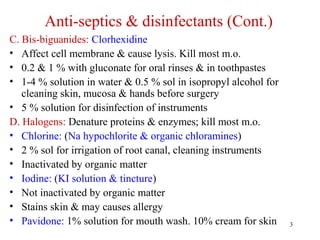 3
Anti-septics & disinfectants (Cont.)
C. Bis-biguanides: Clorhexidine
• Affect cell membrane & cause lysis. Kill most m.o.
• 0.2 & 1 % with gluconate for oral rinses & in toothpastes
• 1-4 % solution in water & 0.5 % sol in isopropyl alcohol for
cleaning skin, mucosa & hands before surgery
• 5 % solution for disinfection of instruments
D. Halogens: Denature proteins & enzymes; kill most m.o.
• Chlorine: (Na hypochlorite & organic chloramines)
• 2 % sol for irrigation of root canal, cleaning instruments
• Inactivated by organic matter
• Iodine: (KI solution & tincture)
• Not inactivated by organic matter
• Stains skin & may causes allergy
• Pavidone: 1% solution for mouth wash. 10% cream for skin
 