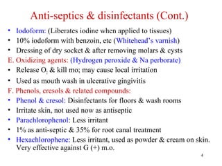 4
• Iodoform: (Liberates iodine when applied to tissues)
• 10% iodoform with benzoin, etc (Whitehead’s varnish)
• Dressing of dry socket & after removing molars & cysts
E. Oxidizing agents: (Hydrogen peroxide & Na perborate)
• Release O2 & kill mo; may cause local irritation
• Used as mouth wash in ulcerative gingivitis
F. Phenols, cresols & related compounds:
• Phenol & cresol: Disinfectants for floors & wash rooms
• Irritate skin, not used now as antiseptic
• Parachlorophenol: Less irritant
• 1% as anti-septic & 35% for root canal treatment
• Hexachlorophene: Less irritant, used as powder & cream on skin.
Very effective against G (+) m.o.
Anti-septics & disinfectants (Cont.)
 