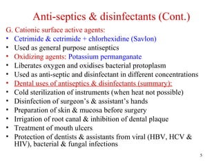 5
Anti-septics & disinfectants (Cont.)
G. Cationic surface active agents:
• Cetrimide & cetrimide + chlorhexidine (Savlon)
• Used as general purpose antiseptics
• Oxidizing agents: Potassium permanganate
• Liberates oxygen and oxidises bacterial protoplasm
• Used as anti-septic and disinfectant in different concentrations
• Dental uses of antiseptics & disinfectants (summary):
• Cold sterilization of instruments (when heat not possible)
• Disinfection of surgeon’s & assistant’s hands
• Preparation of skin & mucosa before surgery
• Irrigation of root canal & inhibition of dental plaque
• Treatment of mouth ulcers
• Protection of dentists & assistants from viral (HBV, HCV &
HIV), bacterial & fungal infections
 