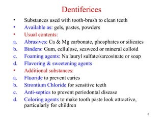 6
Dentiferices
• Substances used with tooth-brush to clean teeth
• Available as: gels, pastes, powders
• Usual contents:
a. Abrasives: Ca & Mg carbonate, phosphates or silicates
b. Binders: Gum, cellulose, seaweed or mineral colloid
c. Foaming agents: Na lauryl sulfate/sarcosinate or soap
d. Flavoring & sweetening agents
• Additional substances:
a. Fluoride to prevent caries
b. Strontium Chloride for sensitive teeth
c. Anti-septics to prevent periodontal disease
d. Coloring agents to make tooth paste look attractive,
particularly for children
 