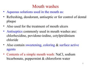7
Mouth washes
• Aqueous solutions used in the mouth as:
• Refreshing, deodorant, antiseptic or for control of dental
plaque
• Also used for the treatment of mouth ulcers
• Antiseptics commonly used in mouth washes are:
chlorhexidine, povidone-iodine, cetylpiridinium
chloride
• Also contain sweetening, coloring & surface active
agents
• Contents of a simple mouth wash: NaCl, sodium
bicarbonate, peppermint & chloroform water
 