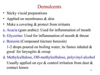 8
Demulcents
• Sticky viscid preparations
• Applied on membranes & skin
• Make a covering & protect from irritants
a. Acacia (gum arabic): Used for inflammation of mouth
b. Glycerine: Used for inflammation of mouth & throat
c. Benzoin (Compound tincture benzoin)
1-2 drops poured on boiling water, its fumes inhaled &
good for laryngitis & croup
d. Methylcellulose, OH-methylcellulose, polyvinyl-alcohol
Usually applied on eye & control irritation from dust &
contact lenses
 