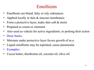 9
Emollients
• Emollients are bland, fatty or oily substances
• Applied locally to skin & mucous membranes
• Form a protective layer, make skin soft & moist
• Prepared as cream or ointment
• Also used as vehicle for active ingredients, to prolong their action
• Draw backs:
• Moisture under protective layer favors growth of m.o.
• Liquid emollients may be aspirated, cause pneumonia
• Examples:
• Cocoa butter, theobroma oil, coconut oil, olive oil
 