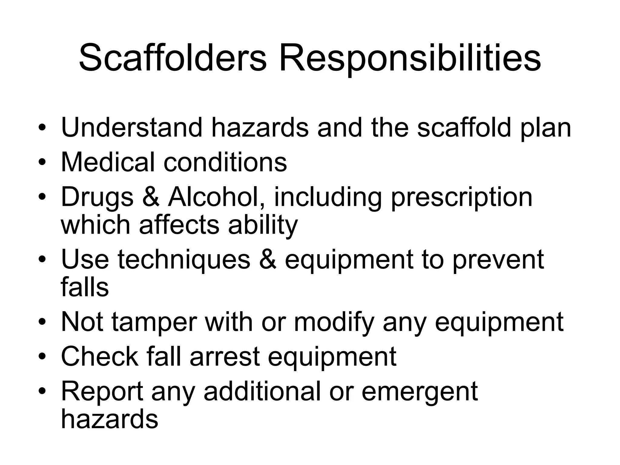 Scaffolders Responsibilities Understand hazards and the scaffold plan Medical conditions Drugs & Alcohol, including prescription which affects ability Use techniques & equipment to prevent falls Not tamper with or modify any equipment  Check fall arrest equipment  Report any additional or emergent hazards 