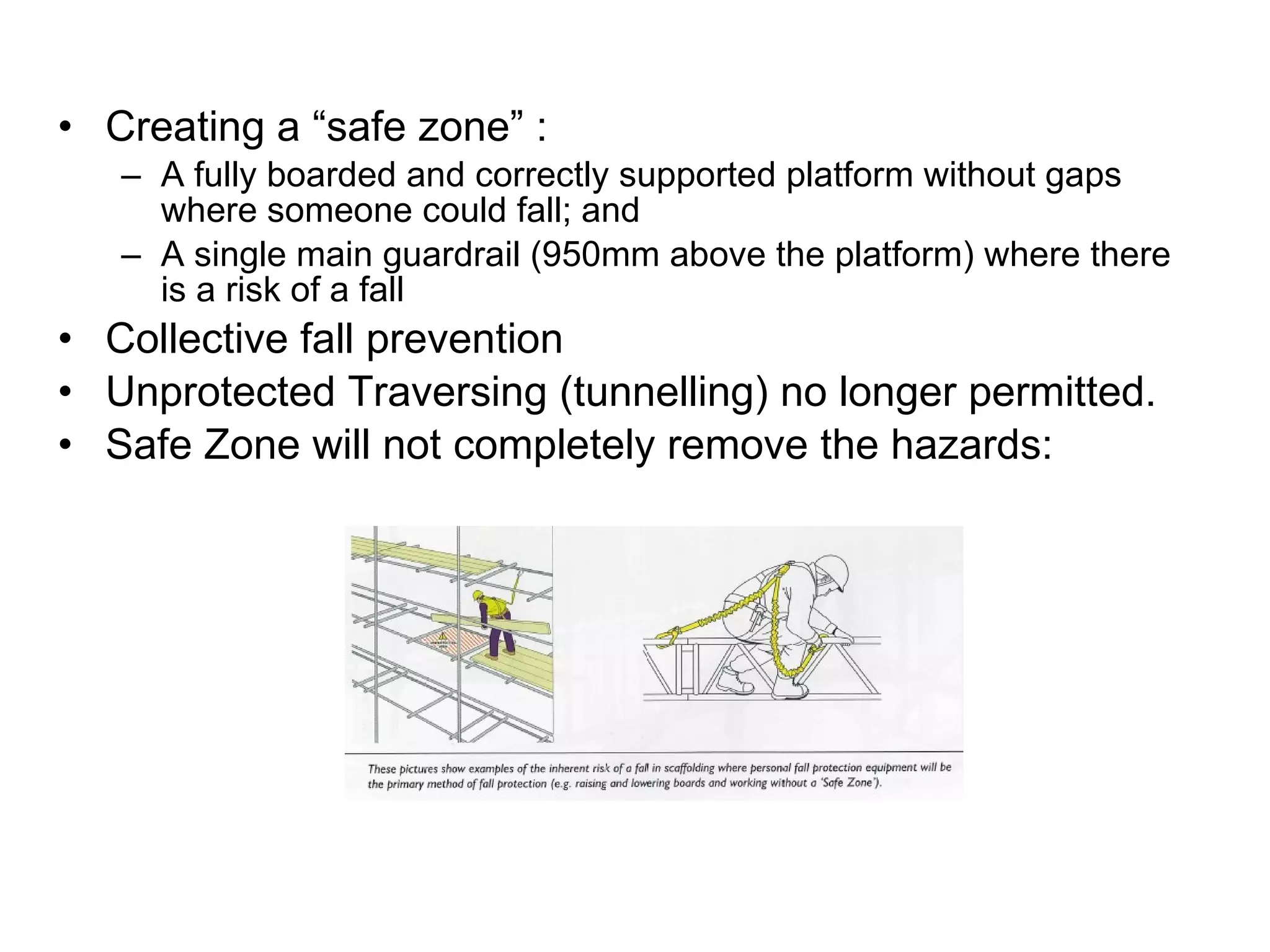 Creating a “safe zone” : A fully boarded and correctly supported platform without gaps where someone could fall; and A single main guardrail (950mm above the platform) where there is a risk of a fall Collective fall prevention Unprotected Traversing (tunnelling) no longer permitted.  Safe Zone will not completely remove the hazards: 