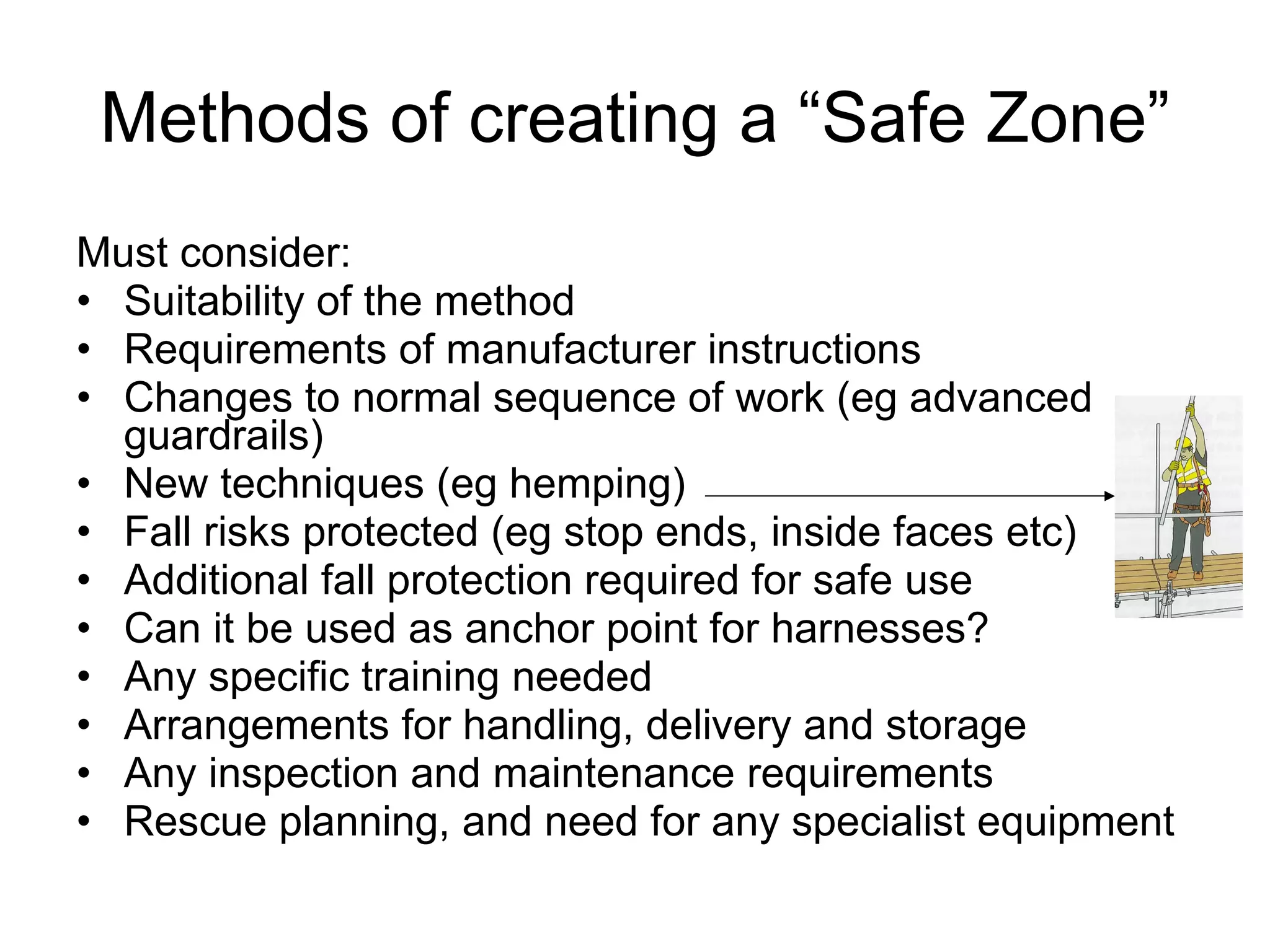 Methods of creating a “Safe Zone” Must consider: Suitability of the method Requirements of manufacturer instructions Changes to normal sequence of work (eg advanced guardrails) New techniques (eg hemping) Fall risks protected (eg stop ends, inside faces etc) Additional fall protection required for safe use  Can it be used as anchor point for harnesses? Any specific training needed Arrangements for handling, delivery and storage Any inspection and maintenance requirements Rescue planning, and need for any specialist equipment 