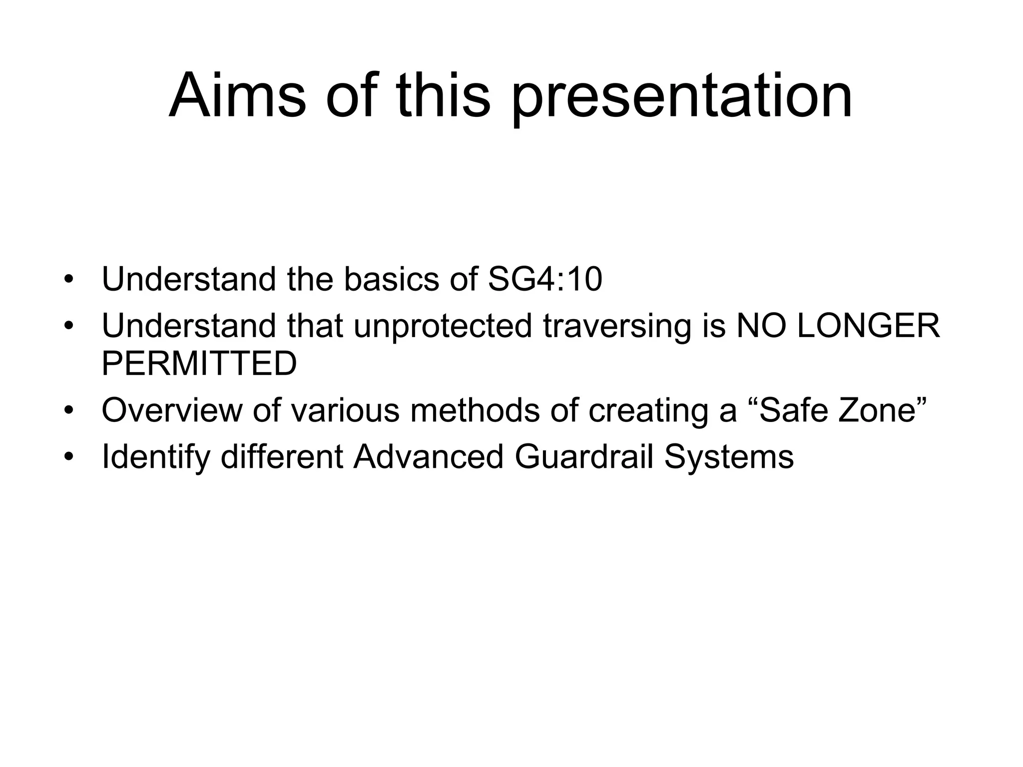 Aims of this presentation Understand the basics of SG4:10 Understand that unprotected traversing is NO LONGER PERMITTED Overview of various methods of creating a “Safe Zone” Identify different Advanced Guardrail Systems 