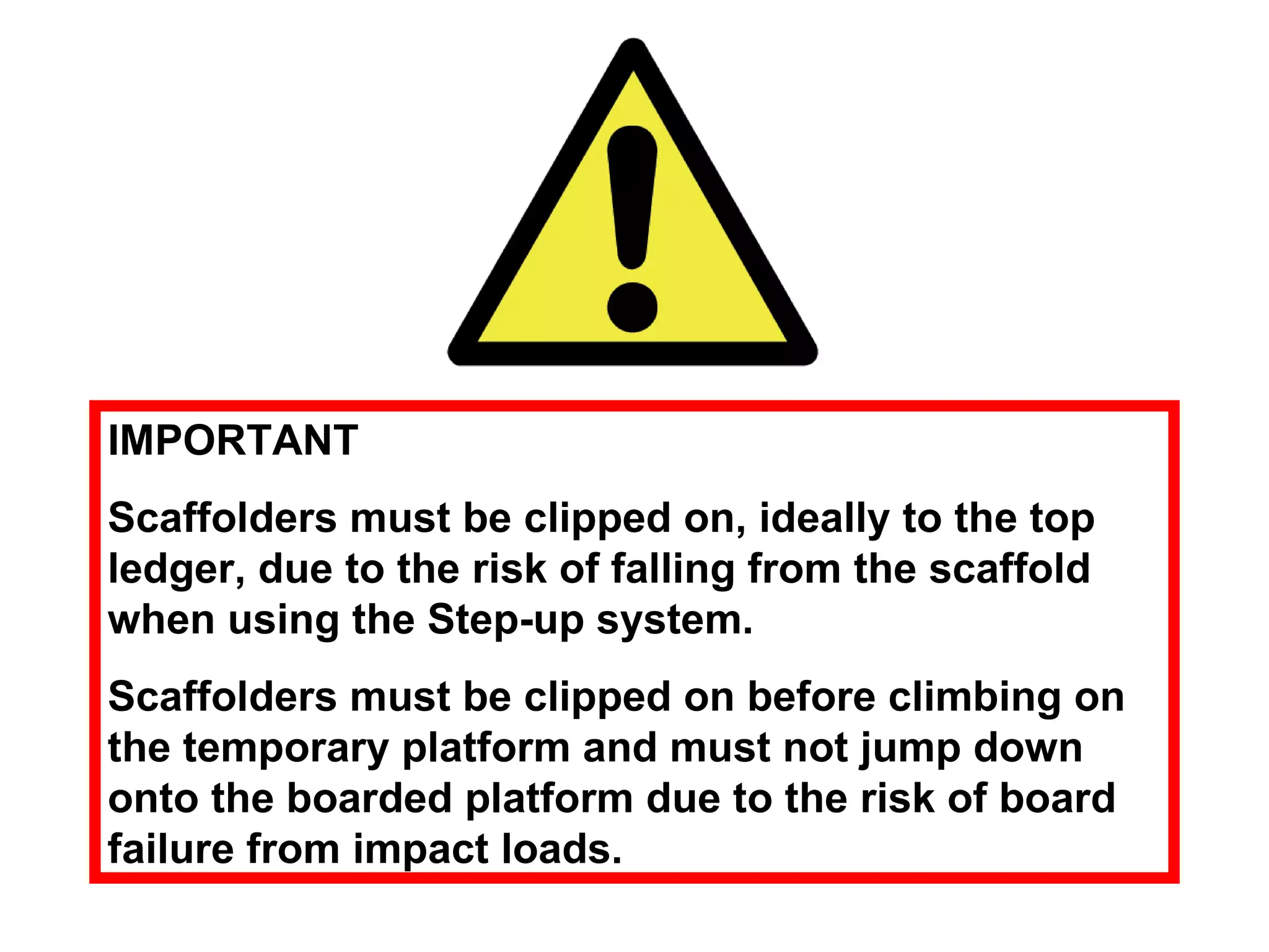 IMPORTANT Scaffolders must be clipped on, ideally to the top ledger, due to the risk of falling from the scaffold when using the Step-up system.  Scaffolders must be clipped on before climbing on the temporary platform and must not jump down onto the boarded platform due to the risk of board failure from impact loads. 
