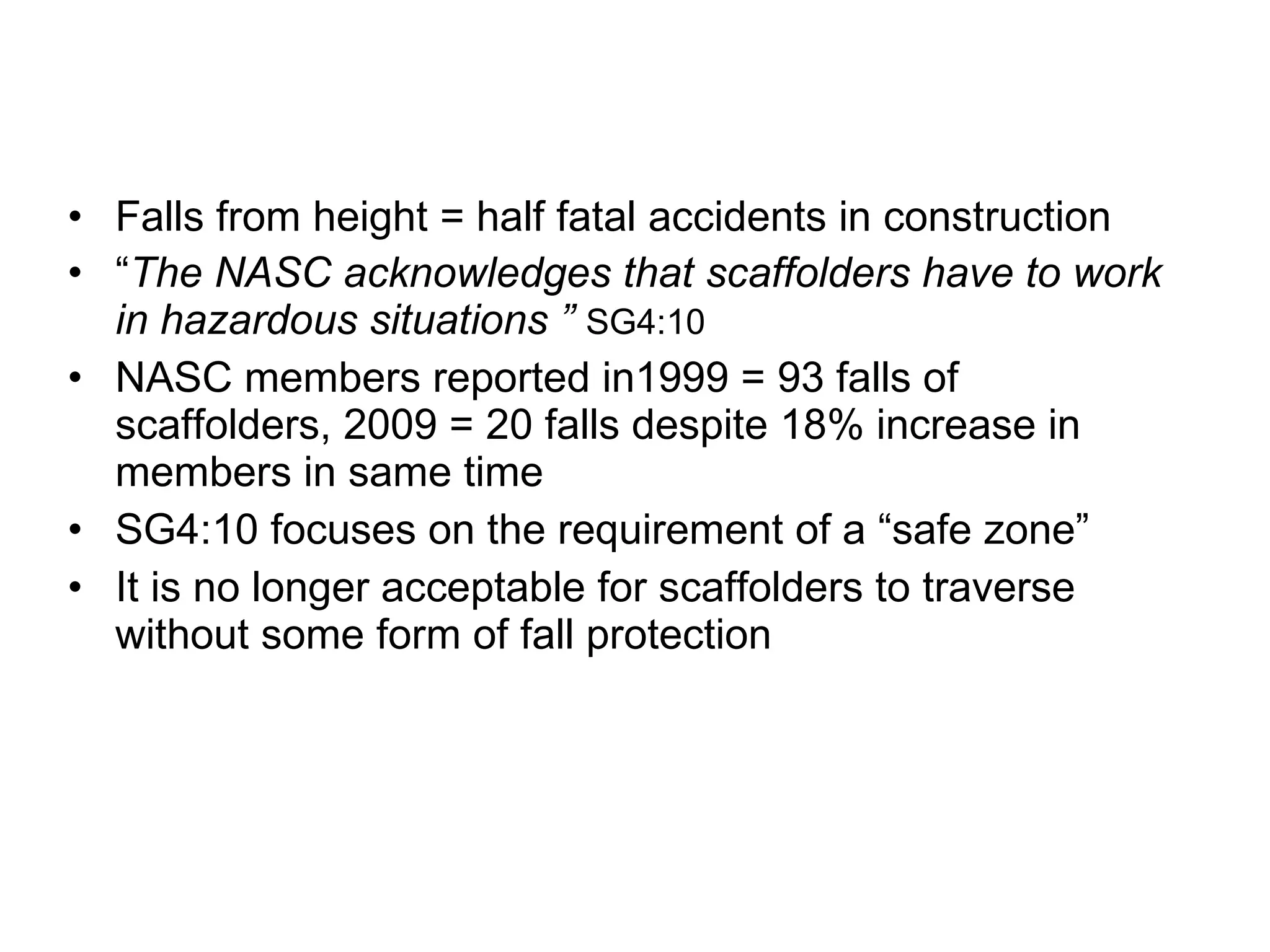 Falls from height = half fatal accidents in construction “ The NASC acknowledges that scaffolders have to work in hazardous situations ”  SG4:10 NASC members reported in1999 = 93 falls of scaffolders, 2009 = 20 falls despite 18% increase in members in same time SG4:10 focuses on the requirement of a “safe zone” It is no longer acceptable for scaffolders to traverse without some form of fall protection 