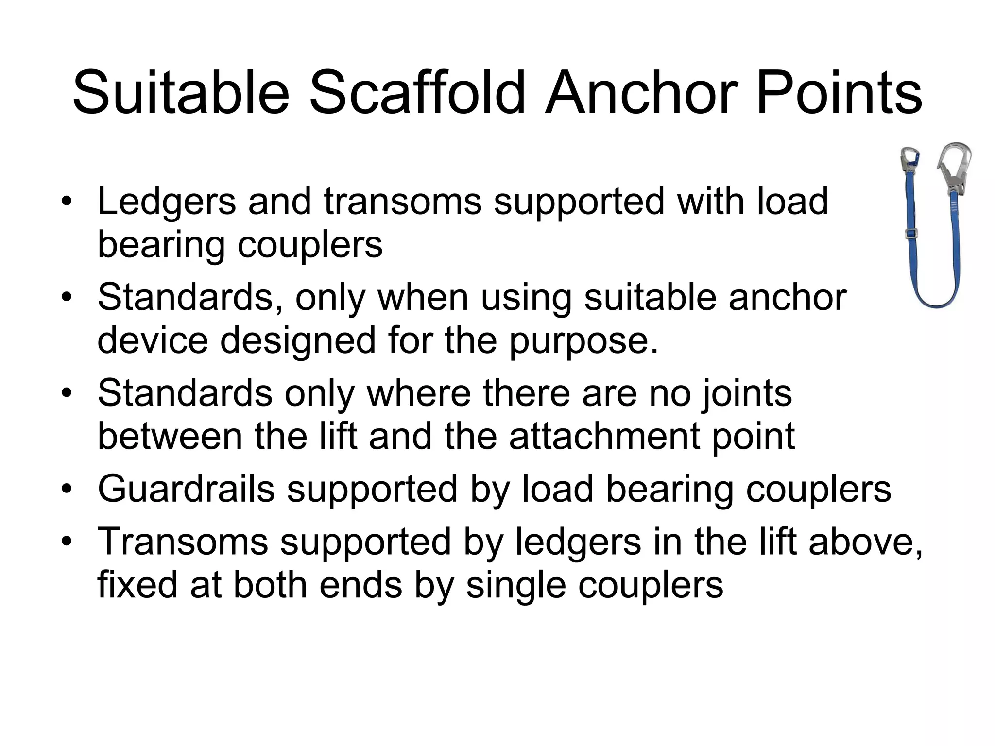 Suitable Scaffold Anchor Points Ledgers and transoms supported with load bearing couplers Standards, only when using suitable anchor device designed for the purpose. Standards only where there are no joints between the lift and the attachment point Guardrails supported by load bearing couplers Transoms supported by ledgers in the lift above, fixed at both ends by single couplers 