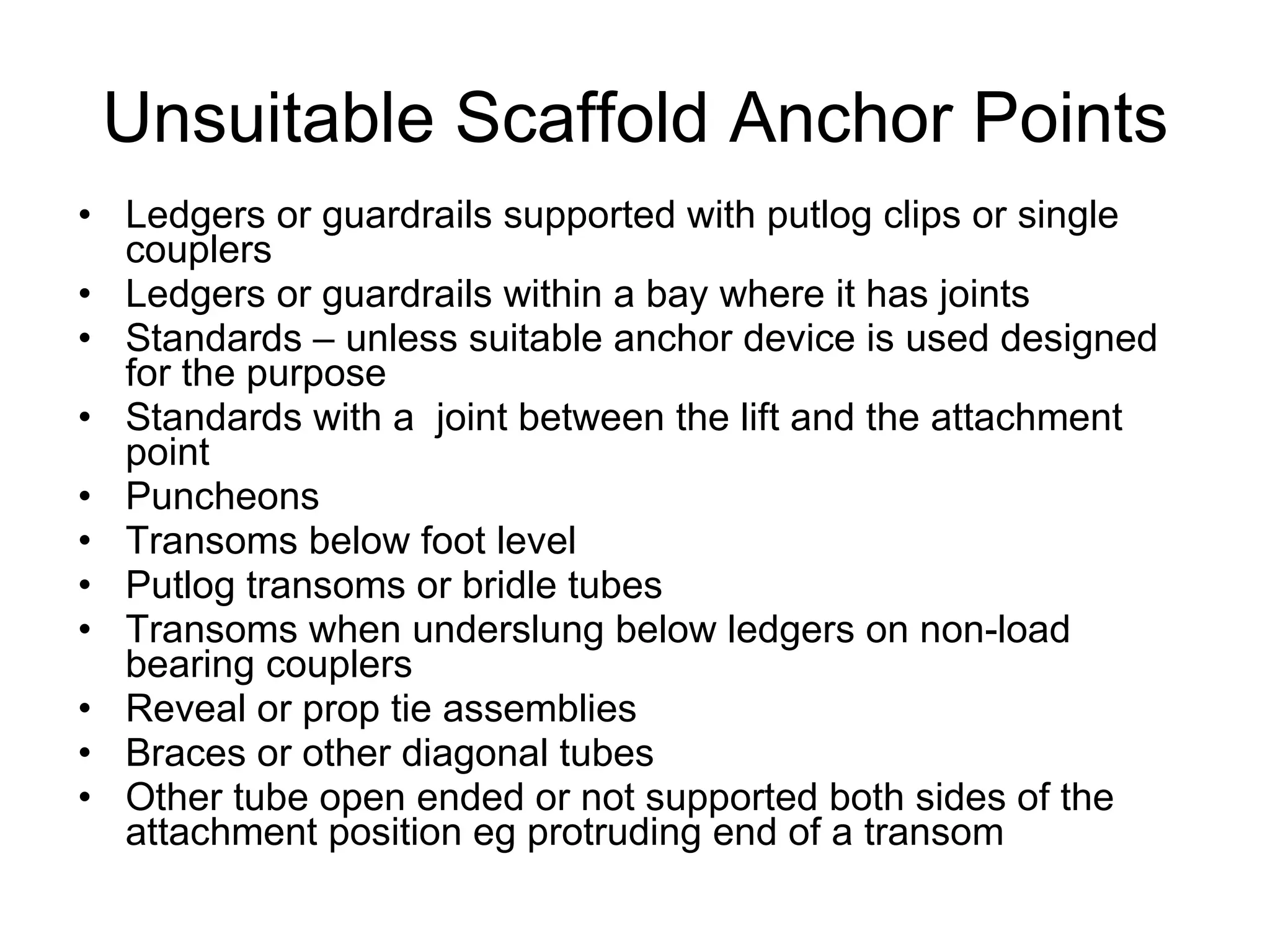 Unsuitable Scaffold Anchor Points Ledgers or guardrails supported with putlog clips or single couplers Ledgers or guardrails within a bay where it has joints Standards – unless suitable anchor device is used designed for the purpose Standards with a  joint between the lift and the attachment point Puncheons Transoms below foot level Putlog transoms or bridle tubes Transoms when underslung below ledgers on non-load bearing couplers Reveal or prop tie assemblies Braces or other diagonal tubes Other tube open ended or not supported both sides of the attachment position eg protruding end of a transom 
