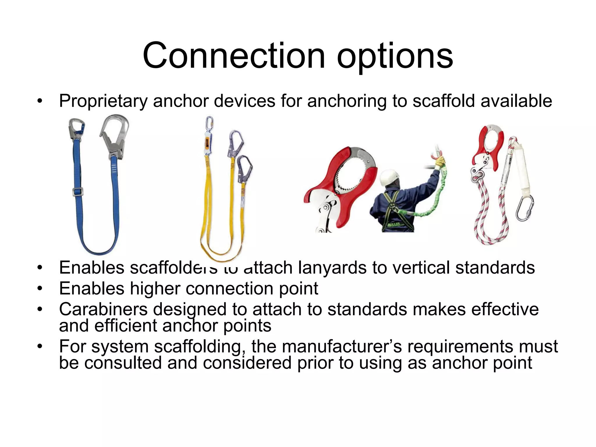 Proprietary anchor devices for anchoring to scaffold available Enables scaffolders to attach lanyards to vertical standards Enables higher connection point Carabiners designed to attach to standards makes effective and efficient anchor points For system scaffolding, the manufacturer’s requirements must be consulted and considered prior to using as anchor point Connection options 