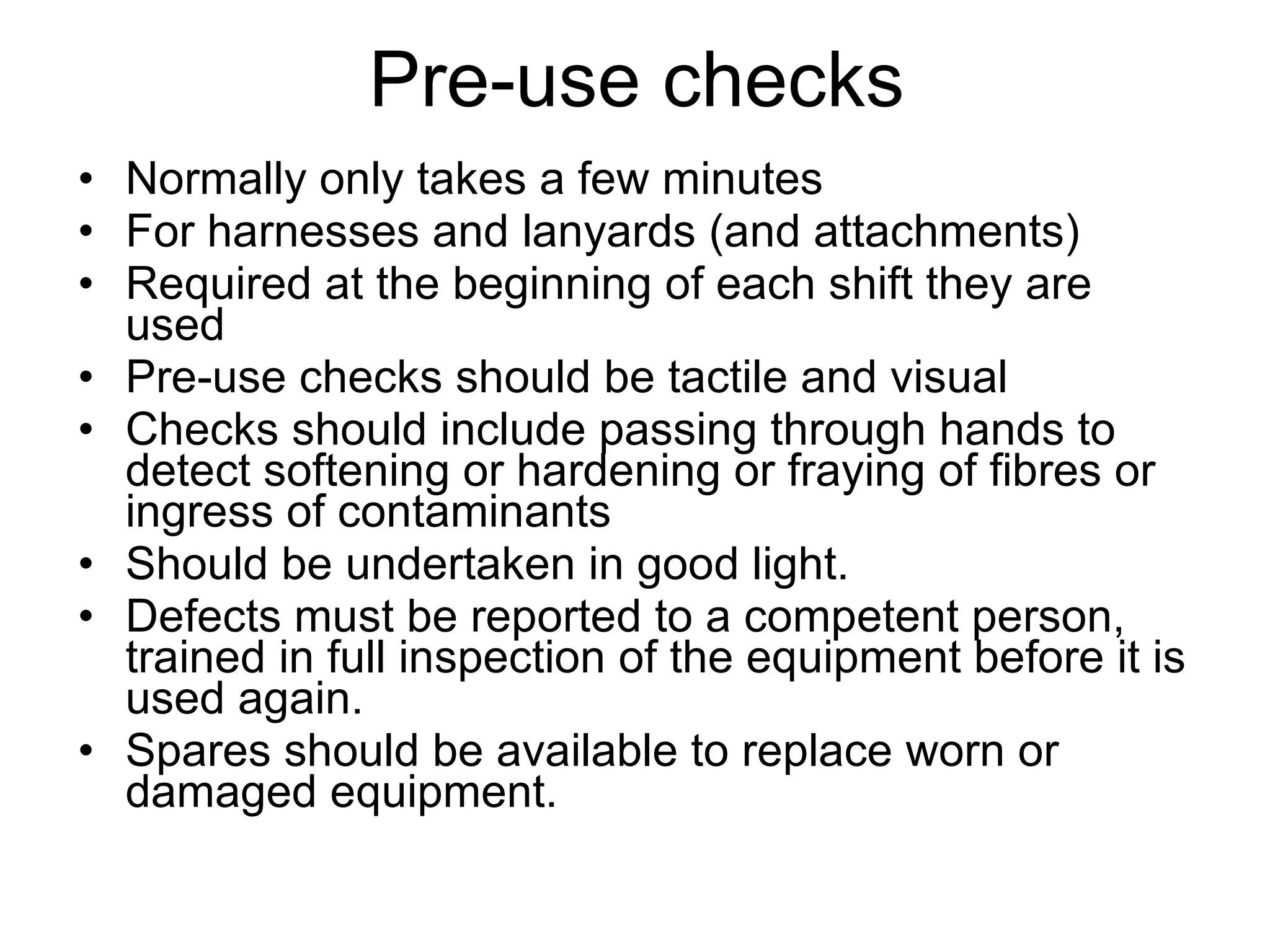 Normally only takes a few minutes For harnesses and lanyards (and attachments) Required at the beginning of each shift they are used Pre-use checks should be tactile and visual Checks should include passing through hands to detect softening or hardening or fraying of fibres or ingress of contaminants Should be undertaken in good light. Defects must be reported to a competent person, trained in full inspection of the equipment before it is used again. Spares should be available to replace worn or damaged equipment. Pre-use checks 