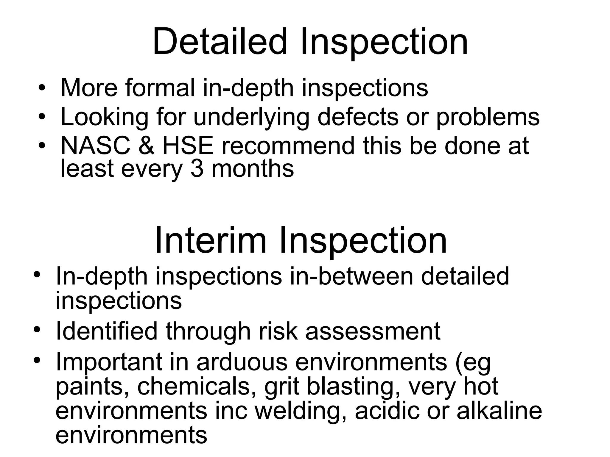More formal in-depth inspections Looking for underlying defects or problems NASC & HSE recommend this be done at least every 3 months Detailed Inspection Interim Inspection In-depth inspections in-between detailed inspections Identified through risk assessment Important in arduous environments (eg paints, chemicals, grit blasting, very hot environments inc welding, acidic or alkaline environments 