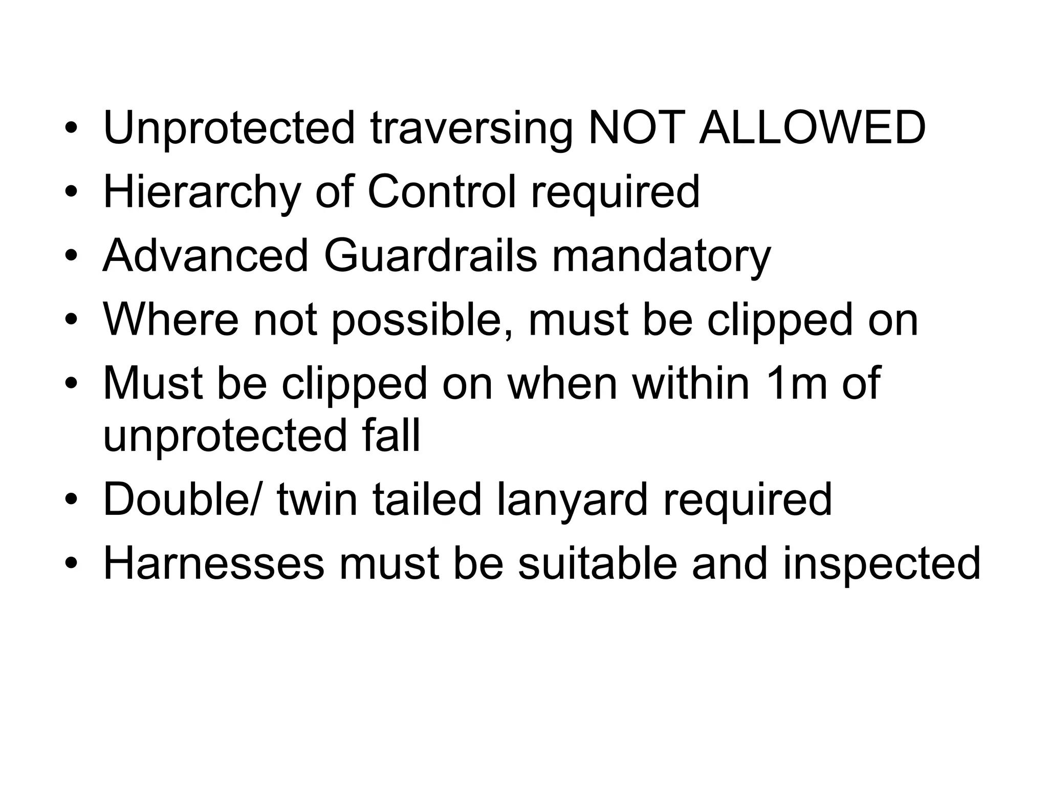 Unprotected traversing NOT ALLOWED Hierarchy of Control required Advanced Guardrails mandatory Where not possible, must be clipped on Must be clipped on when within 1m of unprotected fall Double/ twin tailed lanyard required Harnesses must be suitable and inspected 