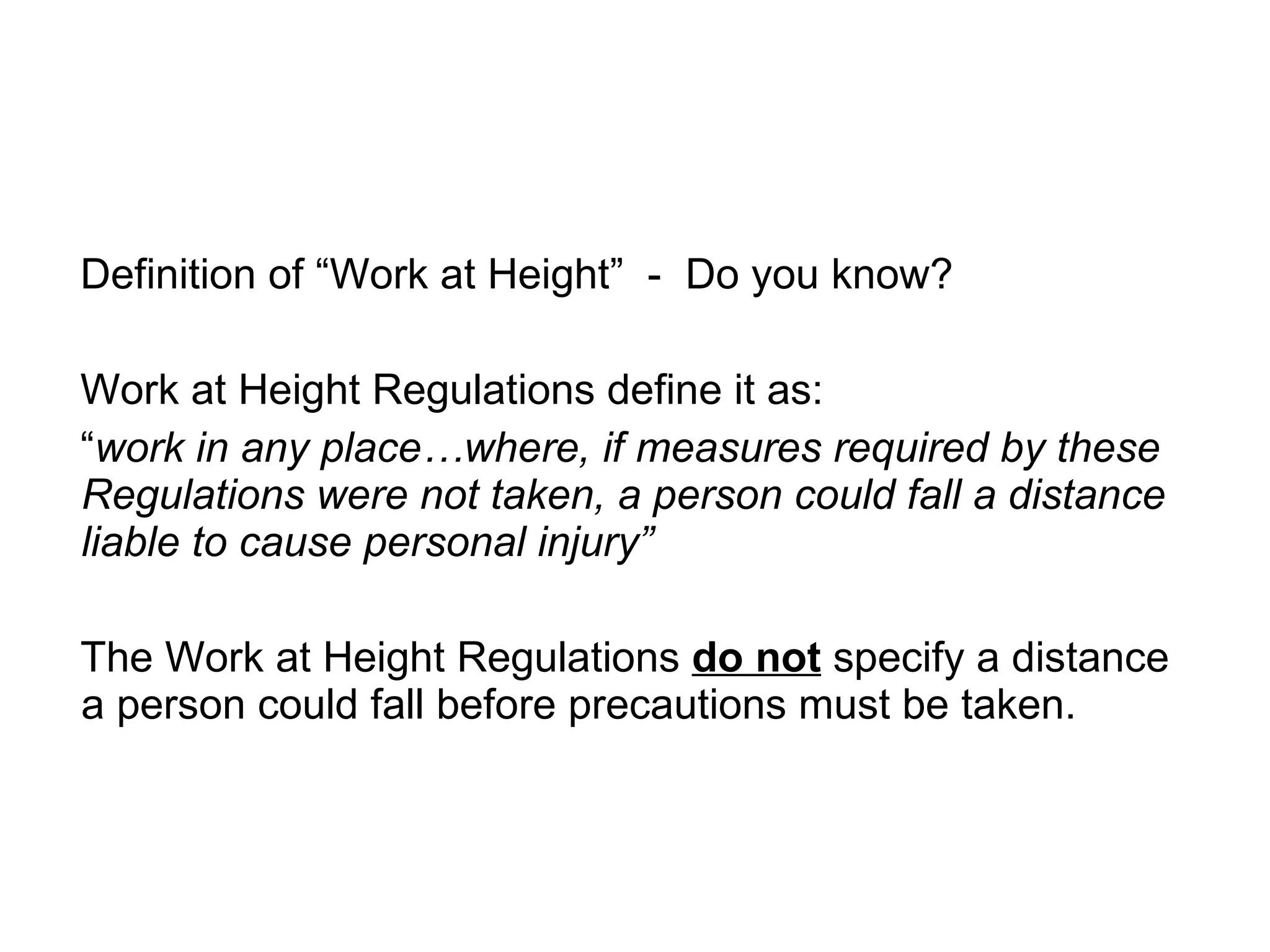 Definition of “Work at Height”  -  Do you know? Work at Height Regulations define it as: “ work in any place…where, if measures required by these Regulations were not taken, a person could fall a distance liable to cause personal injury” The Work at Height Regulations  do not  specify a distance a person could fall before precautions must be taken. 