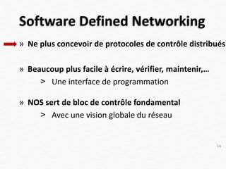 Software Defined Networking
» Ne plus concevoir de protocoles de contrôle distribués
» Beaucoup plus facile à écrire, vérifier, maintenir,…
> Une interface de programmation
» NOS sert de bloc de contrôle fondamental
> Avec une vision globale du réseau
14
 