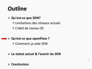 Outline
» Qu'est-ce que SDN?
˃ Limitations des réseaux actuels
˃ L’idéd de reseau OS
» Qu’est-ce que openFlow ?
˃ Comment ça aide SDN
» Le statut actuel & l’avenir du SDN
» Conclusions
17
 