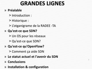 GRANDES LIGNES
» Préalable
˃ Introduction :
˃ Historique :
˃ L’otganigrame de la RADEE -TA
» Qu'est-ce que SDN?
˃ Un OS pour les réseaux
˃ Qu'est-ce que SDN?
» Qu'est-ce qu'OpenFlow?
˃ Comment ça aide SDN
» Le statut actuel et l'avenir du SDN
» Conclusions
» Installation & configuration
2
 
