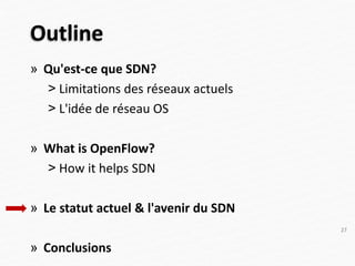 Outline
» Qu'est-ce que SDN?
˃ Limitations des réseaux actuels
˃ L'idée de réseau OS
» What is OpenFlow?
˃ How it helps SDN
» Le statut actuel & l'avenir du SDN
» Conclusions
27
 