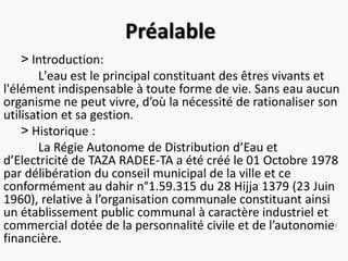 Préalable
˃ Introduction:
L'eau est le principal constituant des êtres vivants et
l'élément indispensable à toute forme de vie. Sans eau aucun
organisme ne peut vivre, d’où la nécessité de rationaliser son
utilisation et sa gestion.
˃ Historique :
La Régie Autonome de Distribution d’Eau et
d’Electricité de TAZA RADEE-TA a été créé le 01 Octobre 1978
par délibération du conseil municipal de la ville et ce
conformément au dahir n°1.59.315 du 28 Hijja 1379 (23 Juin
1960), relative à l’organisation communale constituant ainsi
un établissement public communal à caractère industriel et
commercial dotée de la personnalité civile et de l’autonomie
financière.
3
 