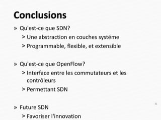 Conclusions
» Qu'est-ce que SDN?
˃ Une abstraction en couches systéme
˃ Programmable, flexible, et extensible
» Qu'est-ce que OpenFlow?
˃ Interface entre les commutateurs et les
contrôleurs
˃ Permettant SDN
» Future SDN
˃ Favoriser l'innovation
31
 