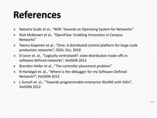 References
» Natasha Gude et al., “NOX: Towards an Operating System for Networks”
» Nick McKeown et al., “OpenFlow: Enabling Innovation in Campus
Networks”
» Teemu Koponen et al., “Onix: A distributed control platform for large-scale
production networks”, OSDI, Oct, 2010
» D Levin et. al., “Logically centralized?: state distribution trade-offs in
software defined networks”, HotSDN 2012
» Brandon Heller et al., “The controller placement problem”
» N Handigol et. al., “Where is the debugger for my Software-Defined
Network?”, HotSDN 2012
» L Suresh et. al., “Towards programmable enterprise WLANS with Odin”,
HotSDN 2012
64
 