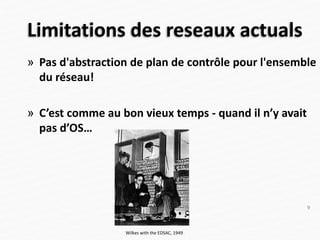 » Pas d'abstraction de plan de contrôle pour l'ensemble
du réseau!
» C’est comme au bon vieux temps - quand il n’y avait
pas d’OS…
Limitations des reseaux actuals
Wilkes with the EDSAC, 1949
9
 